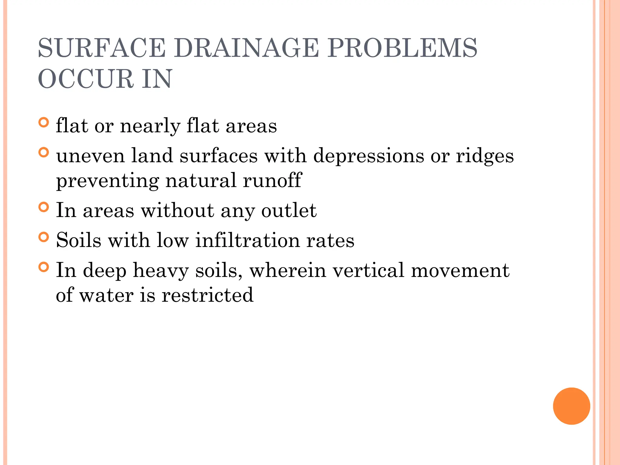 SURFACE DRAINAGE PROBLEMS
OCCUR IN
 flat or nearly flat areas
 uneven land surfaces with depressions or ridges
preventing natural runoff
 In areas without any outlet
 Soils with low infiltration rates
 In deep heavy soils, wherein vertical movement
of water is restricted
 