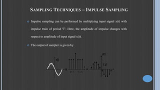 SAMPLING TECHNIQUES – IMPULSE SAMPLING
 Impulse sampling can be performed by multiplying input signal x(t) with
impulse train of period 'T'. Here, the amplitude of impulse changes with
respect to amplitude of input signal x(t).
 The output of sampler is given by
 