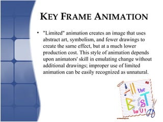 KEY FRAME ANIMATION
• "Limited" animation creates an image that uses
abstract art, symbolism, and fewer drawings to
create the same effect, but at a much lower
production cost. This style of animation depends
upon animators' skill in emulating change without
additional drawings; improper use of limited
animation can be easily recognized as unnatural.
 