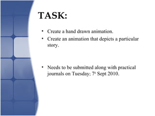 TASK:
• Create a hand drawn animation.
• Create an animation that depicts a particular
story.
• Needs to be submitted along with practical
journals on Tuesday; 7th
Sept 2010.
 