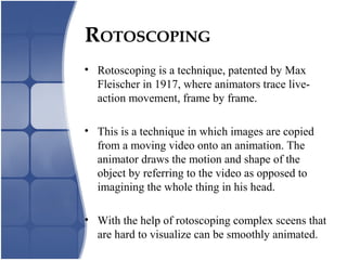ROTOSCOPING
• Rotoscoping is a technique, patented by Max
Fleischer in 1917, where animators trace live-
action movement, frame by frame.
• This is a technique in which images are copied
from a moving video onto an animation. The
animator draws the motion and shape of the
object by referring to the video as opposed to
imagining the whole thing in his head.
• With the help of rotoscoping complex sceens that
are hard to visualize can be smoothly animated.
 