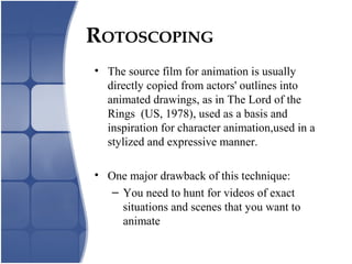 • The source film for animation is usually
directly copied from actors' outlines into
animated drawings, as in The Lord of the
Rings (US, 1978), used as a basis and
inspiration for character animation,used in a
stylized and expressive manner.
• One major drawback of this technique:
– You need to hunt for videos of exact
situations and scenes that you want to
animate
ROTOSCOPING
 