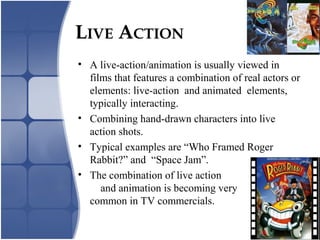 LIVE ACTION
• A live-action/animation is usually viewed in
films that features a combination of real actors or
elements: live-action and animated elements,
typically interacting.
• Combining hand-drawn characters into live
action shots.
• Typical examples are “Who Framed Roger
Rabbit?” and “Space Jam”.
• The combination of live action
and animation is becoming very
common in TV commercials.
 