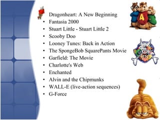 • Dragonheart: A New Beginning
• Fantasia 2000
• Stuart Little - Stuart Little 2
• Scooby Doo
• Looney Tunes: Back in Action
• The SpongeBob SquarePants Movie
• Garfield: The Movie
• Charlotte's Web
• Enchanted
• Alvin and the Chipmunks
• WALL-E (live-action sequences)
• G-Force
 