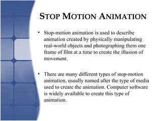 STOP MOTION ANIMATION
• Stop-motion animation is used to describe
animation created by physically manipulating
real-world objects and photographing them one
frame of film at a time to create the illusion of
movement.
• There are many different types of stop-motion
animation, usually named after the type of media
used to create the animation. Computer software
is widely available to create this type of
animation.
 