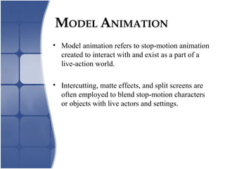 MODEL ANIMATION
• Model animation refers to stop-motion animation
created to interact with and exist as a part of a
live-action world.
• Intercutting, matte effects, and split screens are
often employed to blend stop-motion characters
or objects with live actors and settings.
 
