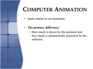 COMPUTER ANIMATION
• Quite similar to cel animation.
• The primary difference:
– How much is drawn by the animator and
how much is automatically generated by the
software.
 