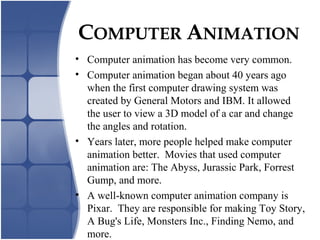 • Computer animation has become very common.
• Computer animation began about 40 years ago
when the first computer drawing system was
created by General Motors and IBM. It allowed
the user to view a 3D model of a car and change
the angles and rotation.
• Years later, more people helped make computer
animation better. Movies that used computer
animation are: The Abyss, Jurassic Park, Forrest
Gump, and more.
• A well-known computer animation company is
Pixar. They are responsible for making Toy Story,
A Bug's Life, Monsters Inc., Finding Nemo, and
more.
COMPUTER ANIMATION
 