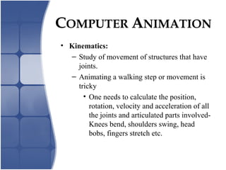 • Kinematics:
– Study of movement of structures that have
joints.
– Animating a walking step or movement is
tricky
• One needs to calculate the position,
rotation, velocity and acceleration of all
the joints and articulated parts involved-
Knees bend, shoulders swing, head
bobs, fingers stretch etc.
COMPUTER ANIMATION
 