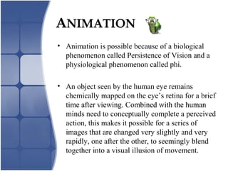 ANIMATION
• Animation is possible because of a biological
phenomenon called Persistence of Vision and a
physiological phenomenon called phi.
• An object seen by the human eye remains
chemically mapped on the eye’s retina for a brief
time after viewing. Combined with the human
minds need to conceptually complete a perceived
action, this makes it possible for a series of
images that are changed very slightly and very
rapidly, one after the other, to seemingly blend
together into a visual illusion of movement.
 