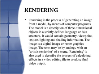 RENDERING
• Rendering is the process of generating an image
from a model, by means of computer programs.
The model is a description of three-dimensional
objects in a strictly defined language or data
structure. It would contain geometry, viewpoint,
texture, lighting and shading information. The
image is a digital image or raster graphics
image. The term may be by analogy with an
"artist's rendering" of a scene. 'Rendering' is
also used to describe the process of calculating
effects in a video editing file to produce final
video output.
 