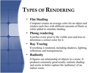 TYPES OF RENDERING
• Flat Shading
Computer creates an average color for an object and
renders each face with different amounts of black or
white added to simulate shading.
• Phong rendering
It probes every pixel in the visible area and tries to
determine a correct color for it.
• Ray Tracing
Everything is rendered, including shadows, lighting,
reflections and transparencies.
• Radiosity
It figures out relationship of objects in a scene. It
produces extremely good results, realistic shading
and seems to better capture the 'ambience' of an
indoor scene.
 