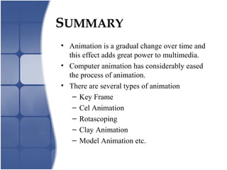 SUMMARY
• Animation is a gradual change over time and
this effect adds great power to multimedia.
• Computer animation has considerably eased
the process of animation.
• There are several types of animation
– Key Frame
– Cel Animation
– Rotascoping
– Clay Animation
– Model Animation etc.
 