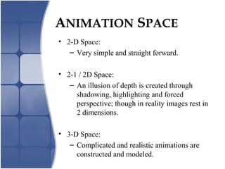 ANIMATION SPACE
• 2-D Space:
– Very simple and straight forward.
• 2-1 / 2D Space:
– An illusion of depth is created through
shadowing, highlighting and forced
perspective; though in reality images rest in
2 dimensions.
• 3-D Space:
– Complicated and realistic animations are
constructed and modeled.
 