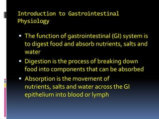 Introduction to Gastrointestinal Physiology The function of gastrointestinal (GI) system is to digest food and absorb nutrients, salts and water Digestion is the process of breaking down food into components that can be absorbed Absorption is the movement of nutrients, salts and water across the GI epithelium into blood or lymph 