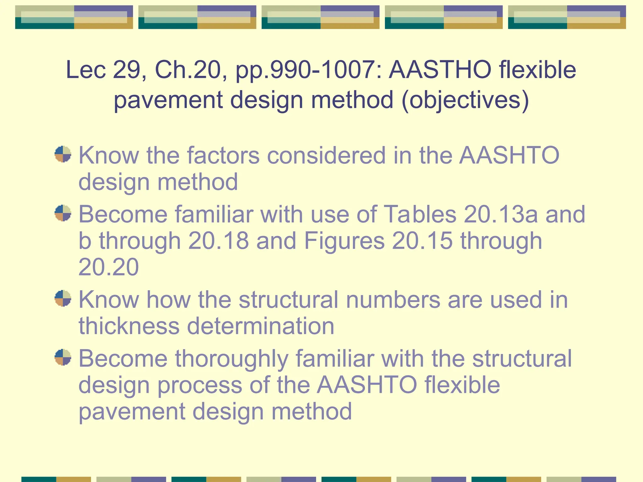 Lec 29, Ch.20, pp.990-1007: AASTHO flexible
pavement design method (objectives)
Know the factors considered in the AASHTO
design method
Become familiar with use of Tables 20.13a and
b through 20.18 and Figures 20.15 through
20.20
Know how the structural numbers are used in
thickness determination
Become thoroughly familiar with the structural
design process of the AASHTO flexible
pavement design method
 