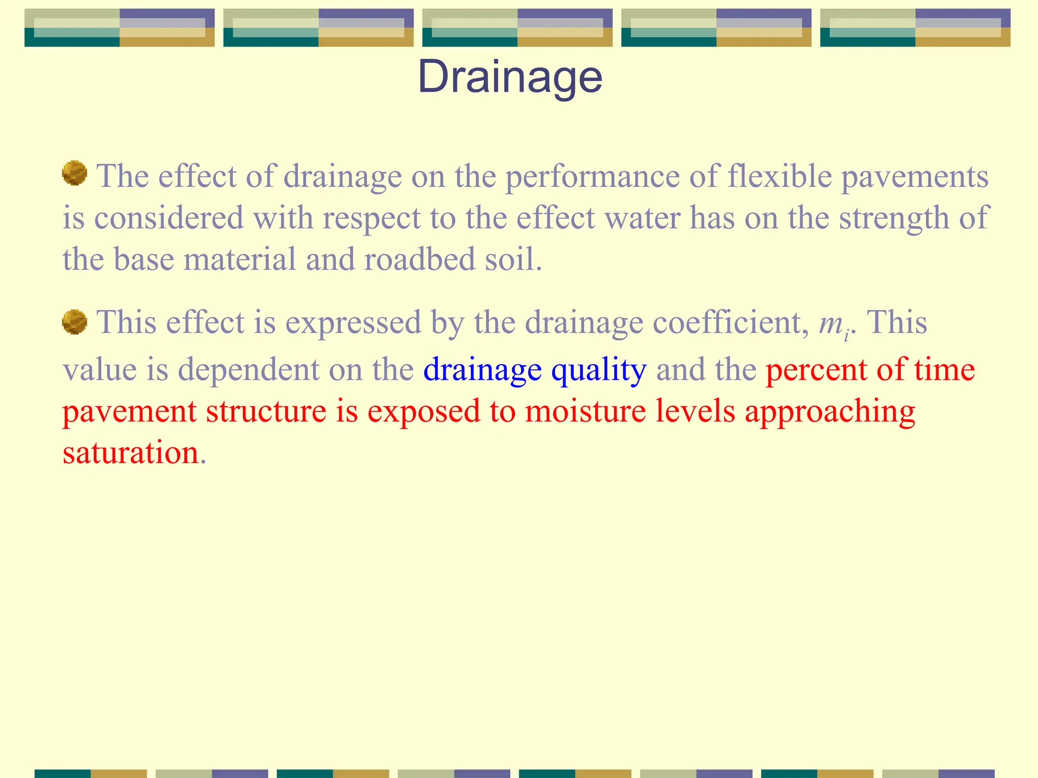 Drainage
The effect of drainage on the performance of flexible pavements
is considered with respect to the effect water has on the strength of
the base material and roadbed soil.
This effect is expressed by the drainage coefficient, mi. This
value is dependent on the drainage quality and the percent of time
pavement structure is exposed to moisture levels approaching
saturation.
 