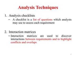 11
Analysis Techniques
1. Analysis checklists
– A checklist is a list of questions which analysts
may use to assess each requirement
2. Interaction matrices
– Interaction matrices are used to discover
interactions between requirements and to highlight
conflicts and overlaps
 