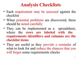 12
Analysis Checklists
• Each requirement may be assessed against the
checklist
• When potential problems are discovered, these
should be noted carefully
• They can be implemented as a spreadsheet,
where the rows are labeled with the
requirements identifiers and columns are the
checklist items
• They are useful as they provide a reminder of
what to look for and reduce the chances that you
will forget some requirements checks
 