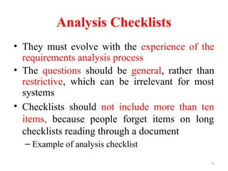 14
Analysis Checklists
• They must evolve with the experience of the
requirements analysis process
• The questions should be general, rather than
restrictive, which can be irrelevant for most
systems
• Checklists should not include more than ten
items, because people forget items on long
checklists reading through a document
– Example of analysis checklist
 