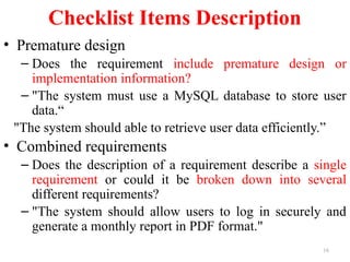 16
Checklist Items Description
• Premature design
– Does the requirement include premature design or
implementation information?
– "The system must use a MySQL database to store user
data.“
"The system should able to retrieve user data efficiently.”
• Combined requirements
– Does the description of a requirement describe a single
requirement or could it be broken down into several
different requirements?
– "The system should allow users to log in securely and
generate a monthly report in PDF format."
 