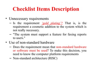 Checklist Items Description
• Unnecessary requirements
– Is the requirement ‘gold plating’? That is, is the
requirement a cosmetic addition to the system which is
not really necessary.
– "The system must support a feature for faxing reports
to users."
• Use of non-standard hardware
– Does the requirement mean that non-standard hardware
or software must be used? To make this decision, you
need to know the computer platform requirements
– Non-standard architecture (RISC)
 
