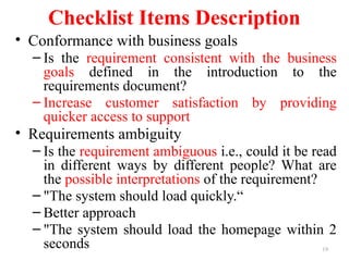 19
Checklist Items Description
• Conformance with business goals
– Is the requirement consistent with the business
goals defined in the introduction to the
requirements document?
– Increase customer satisfaction by providing
quicker access to support
• Requirements ambiguity
– Is the requirement ambiguous i.e., could it be read
in different ways by different people? What are
the possible interpretations of the requirement?
– "The system should load quickly.“
– Better approach
– "The system should load the homepage within 2
seconds
 