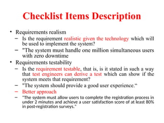 Checklist Items Description
• Requirements realism
– Is the requirement realistic given the technology which will
be used to implement the system?
– "The system must handle one million simultaneous users
with zero downtime
• Requirements testability
– Is the requirement testable, that is, is it stated in such a way
that test engineers can derive a test which can show if the
system meets that requirement?
– "The system should provide a good user experience.“
– Better approach
– "The system must allow users to complete the registration process in
under 2 minutes and achieve a user satisfaction score of at least 80%
in post-registration surveys."
 