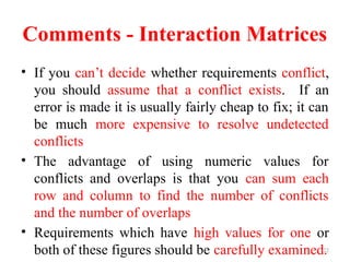 22
Comments - Interaction Matrices
• If you can’t decide whether requirements conflict,
you should assume that a conflict exists. If an
error is made it is usually fairly cheap to fix; it can
be much more expensive to resolve undetected
conflicts
• The advantage of using numeric values for
conflicts and overlaps is that you can sum each
row and column to find the number of conflicts
and the number of overlaps
• Requirements which have high values for one or
both of these figures should be carefully examined.
 