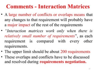 23
Comments - Interaction Matrices
• A large number of conflicts or overlaps means that
any changes to that requirement will probably have
a major impact of the rest of the requirements
• “Interaction matrices work only when there is
relatively small number of requirements”, as each
requirement is compared with every other
requirements.
• The upper limit should be about 200 requirements
• These overlaps and conflicts have to be discussed
and resolved during requirements negotiation.
 