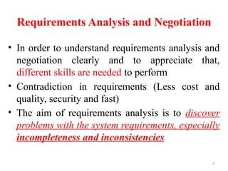 4
Requirements Analysis and Negotiation
• In order to understand requirements analysis and
negotiation clearly and to appreciate that,
different skills are needed to perform
• Contradiction in requirements (Less cost and
quality, security and fast)
• The aim of requirements analysis is to discover
problems with the system requirements, especially
incompleteness and inconsistencies
 