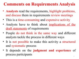 5
Comments on Requirements Analysis
• Analysts read the requirements, highlight problems,
and discuss them in requirements review meetings
• This is a time-consuming and expensive activity
• Analysts have to think about implications of the
draft statements of requirements
• People do not think in the same way and different
analysts tackle the process in different ways
• It is not possible to make this activity a structured
and systematic process
• It depends on the judgment and experience of
process participants
 