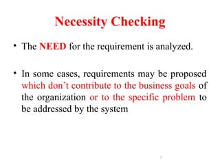 7
Necessity Checking
• The NEED for the requirement is analyzed.
• In some cases, requirements may be proposed
which don’t contribute to the business goals of
the organization or to the specific problem to
be addressed by the system
 