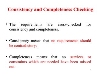 8
Consistency and Completeness Checking
• The requirements are cross-checked for
consistency and completeness.
• Consistency means that no requirements should
be contradictory;
• Completeness means that no services or
constraints which are needed have been missed
out.
 
