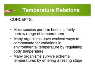 Temperature Relations
CONCEPTS:
• Most species perform best in a fairly
narrow range of temperatures
• Many organisms have evolved ways to
compensate for variations in
environmental temperature by regulating
body temperature
• Many organisms survive extreme
temperatures by entering a resting stage
 