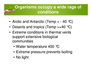 Organisms occupy a wide rage of
conditions
• Arctic and Antarctic (Temp < - 40 °C)
• Deserts and tropics (Temp >+40 °C)
• Extreme conditions in thermal vents
support extensive biologicalsupport extensive biological
communities
• Water temperature 400 °C
• Extreme pressure prevents boiling
• No light
 
