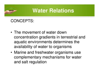 Water Relations
CONCEPTS:
• The movement of water down
concentration gradients in terrestrial andconcentration gradients in terrestrial and
aquatic environments determines the
availability of water to organisms
• Marine and freshwater organisms use
complementary mechanisms for water
and salt regulation
 
