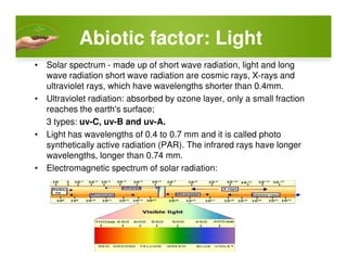 AbioticAbiotic factor: Lightfactor: Light
• Solar spectrum - made up of short wave radiation, light and long
wave radiation short wave radiation are cosmic rays, X-rays and
ultraviolet rays, which have wavelengths shorter than 0.4mm.
• Ultraviolet radiation: absorbed by ozone layer, only a small fraction
reaches the earth's surface;
3 types: uv-C, uv-B and uv-A.
• Light has wavelengths of 0.4 to 0.7 mm and it is called photo• Light has wavelengths of 0.4 to 0.7 mm and it is called photo
synthetically active radiation (PAR). The infrared rays have longer
wavelengths, longer than 0.74 mm.
• Electromagnetic spectrum of solar radiation:
 
