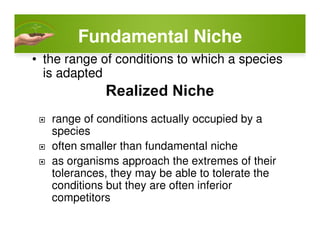 Fundamental Niche
• the range of conditions to which a species
is adapted
range of conditions actually occupied by arange of conditions actually occupied by a
species
often smaller than fundamental niche
as organisms approach the extremes of their
tolerances, they may be able to tolerate the
conditions but they are often inferior
competitors
 