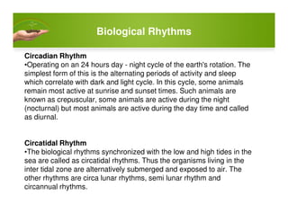 Biological Rhythms
Circadian Rhythm
•Operating on an 24 hours day - night cycle of the earth's rotation. The
simplest form of this is the alternating periods of activity and sleep
which correlate with dark and light cycle. In this cycle, some animals
remain most active at sunrise and sunset times. Such animals are
known as crepuscular, some animals are active during the night
(nocturnal) but most animals are active during the day time and called(nocturnal) but most animals are active during the day time and called
as diurnal.
Circatidal Rhythm
•The biological rhythms synchronized with the low and high tides in the
sea are called as circatidal rhythms. Thus the organisms living in the
inter tidal zone are alternatively submerged and exposed to air. The
other rhythms are circa lunar rhythms, semi lunar rhythm and
circannual rhythms.
 