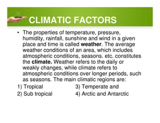 CLIMATIC FACTORS
• The properties of temperature, pressure,
humidity, rainfall, sunshine and wind in a given
place and time is called weather. The average
weather conditions of an area, which includes
atmospheric conditions, seasons. etc. constitutes
the climate. Weather refers to the daily orthe climate. Weather refers to the daily or
weakly changes, while climate refers to
atmospheric conditions over longer periods, such
as seasons. The main climatic regions are:
1) Tropical 3) Temperate and
2) Sub tropical 4) Arctic and Antarctic
 