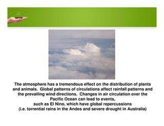 The atmosphere has a tremendous effect on the distribution of plants
and animals. Global patterns of circulations affect rainfall patterns and
the prevailing wind directions. Changes in air circulation over the
Pacific Ocean can lead to events,
such as El Nino, which have global repercussions
(i.e. torrential rains in the Andes and severe drought in Australia)
 