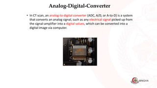 Analog-Digital-Converter
• In CT scan, an analog-to-digital converter (ADC, A/D, or A-to-D) is a system
that converts an analog signal, such as any electrical signal picked up from
the signal-amplifier into a digital values, which can be converted into a
digital image via computer.
 