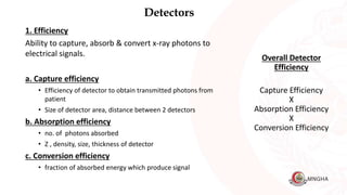 Detectors
1. Efficiency
Ability to capture, absorb & convert x-ray photons to
electrical signals.
a. Capture efficiency
• Efficiency of detector to obtain transmitted photons from
patient
• Size of detector area, distance between 2 detectors
b. Absorption efficiency
• no. of photons absorbed
• Z , density, size, thickness of detector
c. Conversion efficiency
• fraction of absorbed energy which produce signal
Overall Detector
Efficiency
Capture Efficiency
X
Absorption Efficiency
X
Conversion Efficiency
 