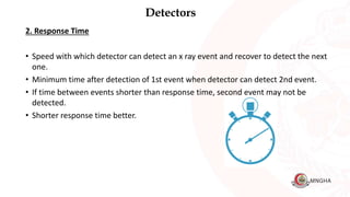 Detectors
2. Response Time
• Speed with which detector can detect an x ray event and recover to detect the next
one.
• Minimum time after detection of 1st event when detector can detect 2nd event.
• If time between events shorter than response time, second event may not be
detected.
• Shorter response time better.
 