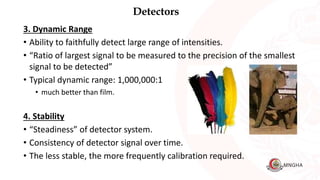 Detectors
3. Dynamic Range
• Ability to faithfully detect large range of intensities.
• “Ratio of largest signal to be measured to the precision of the smallest
signal to be detected”
• Typical dynamic range: 1,000,000:1
• much better than film.
4. Stability
• “Steadiness” of detector system.
• Consistency of detector signal over time.
• The less stable, the more frequently calibration required.
 