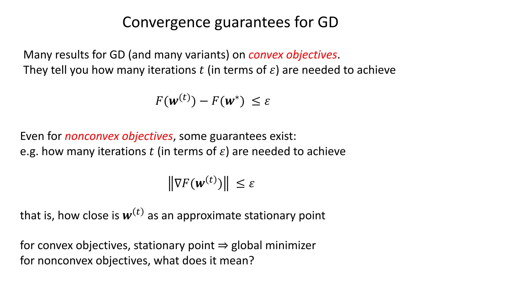 Convergence guarantees for GD
Many results for GD (and many variants) on convex objectives.
They tell you how many iterations ! (in terms of ") are needed to achieve
#(%(")) − #(%∗) ≤ "
Even for nonconvex objectives, some guarantees exist:
e.g. how many iterations ! (in terms of ") are needed to achieve
∇#(% " ) ≤ "
that is, how close is % " as an approximate stationary point
for convex objectives, stationary point ⇒ global minimizer
for nonconvex objectives, what does it mean?
 