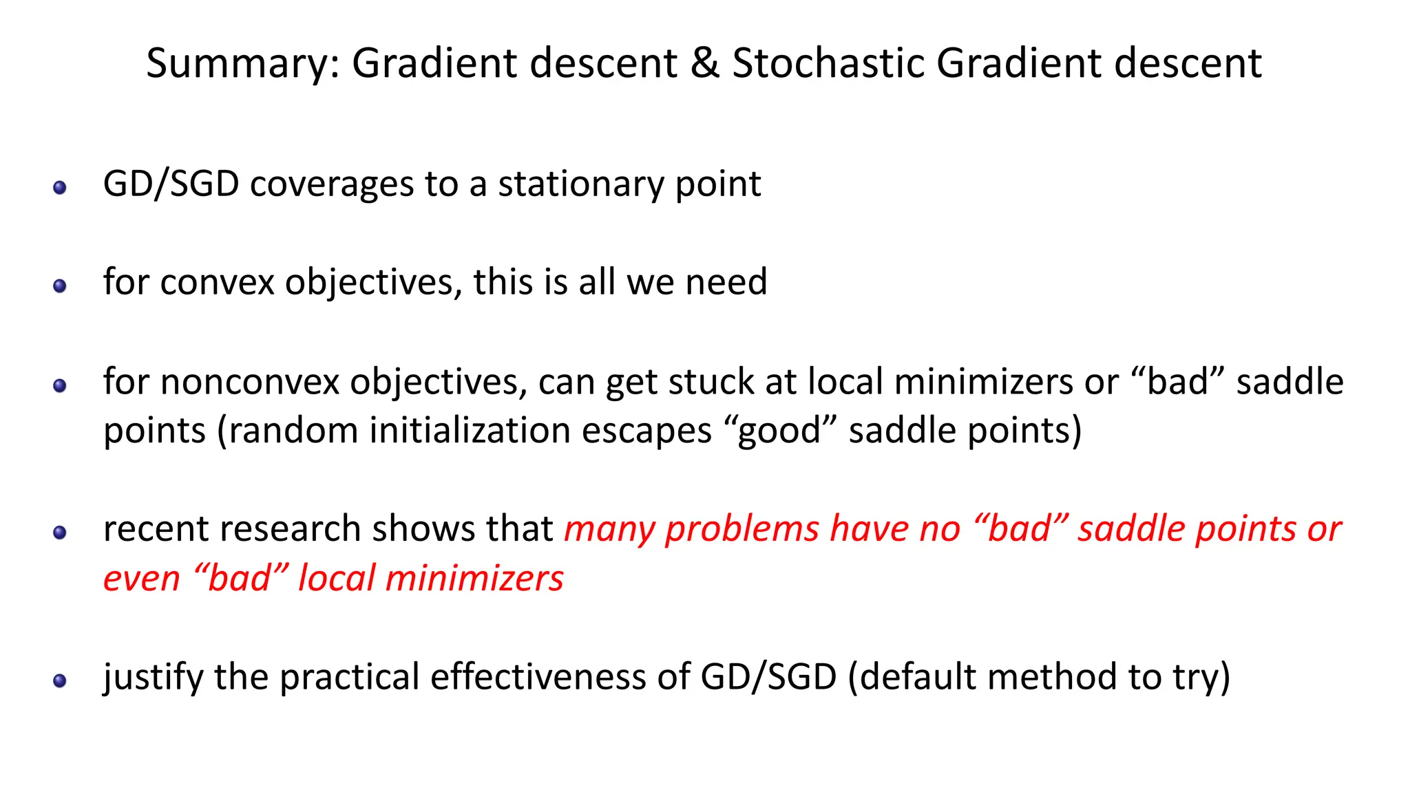 Summary: Gradient descent & Stochastic Gradient descent
GD/SGD coverages to a stationary point
for convex objectives, this is all we need
for nonconvex objectives, can get stuck at local minimizers or “bad” saddle
points (random initialization escapes “good” saddle points)
recent research shows that many problems have no “bad” saddle points or
even “bad” local minimizers
justify the practical effectiveness of GD/SGD (default method to try)
 