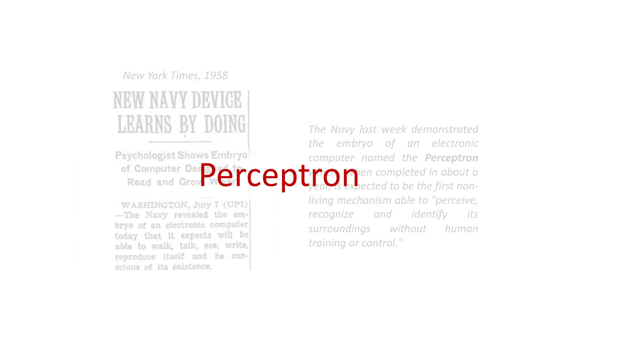 The Navy last week demonstrated
the embryo of an electronic
computer named the Perceptron
which, when completed in about a
year, is expected to be the first non-
living mechanism able to "perceive,
recognize and identify its
surroundings without human
training or control."
New York Times, 1958
Perceptron
 