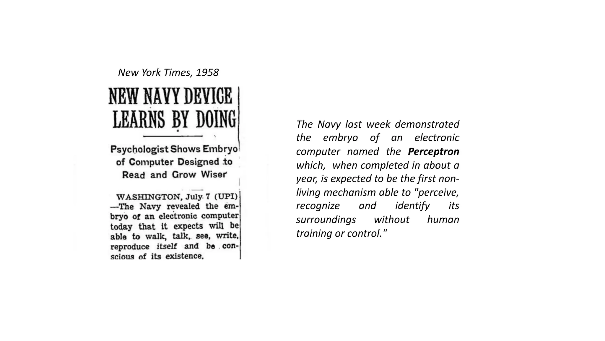 The Navy last week demonstrated
the embryo of an electronic
computer named the Perceptron
which, when completed in about a
year, is expected to be the first non-
living mechanism able to "perceive,
recognize and identify its
surroundings without human
training or control."
New York Times, 1958
 